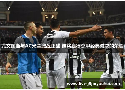 尤文图斯与AC米兰激战正酣 谁将赢得意甲经典对决的荣耀