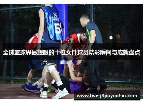 全球篮球界最耀眼的十位女性球员精彩瞬间与成就盘点