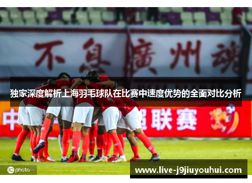 独家深度解析上海羽毛球队在比赛中速度优势的全面对比分析